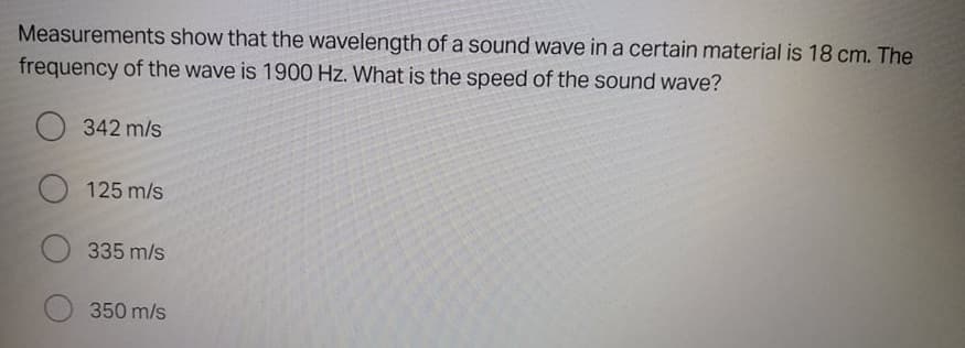 Measurements show that the wavelength of a sound wave in a certain material is 18 cm. The
frequency of the wave is 1900 Hz. What is the speed of the sound wave?
O 342 m/s
125 m/s
O 335 m/s
350 m/s
