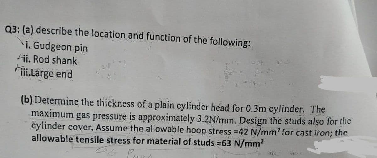 Q3: (a) describe the location and function of the following:
\i. Gudgeon pin
ii. Rod shank
ii.Large end
(b) Determine the thickness of a plain cylinder head for 0.3m cylinder. The
maximum gas pressure is approximately 3.2N/mm. Design the studs also for the
cylinder cover. Assume the allowable hoop stress =42 N/mm' for cast iron; the
allowable tensile stress for material of studs =63 N/mm?
