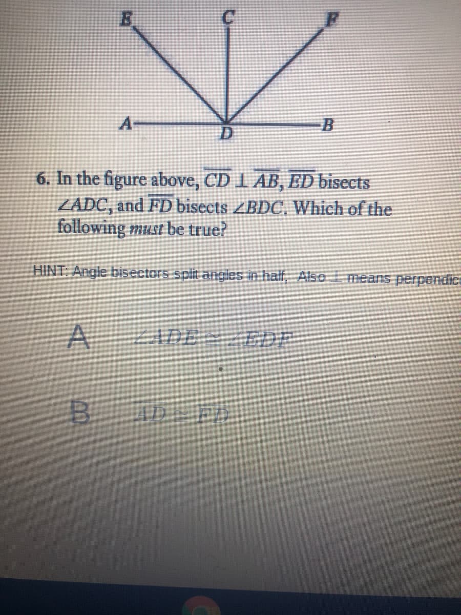 A
6. In the figure above, CD 1 AB, ED bisects
ZADC, and FD bisects ZBDC. Which of the
following must be true?
HINT: Angle bisectors split angles in half, Also I means perpendic
A
ZADE ZEDF
AD FD
