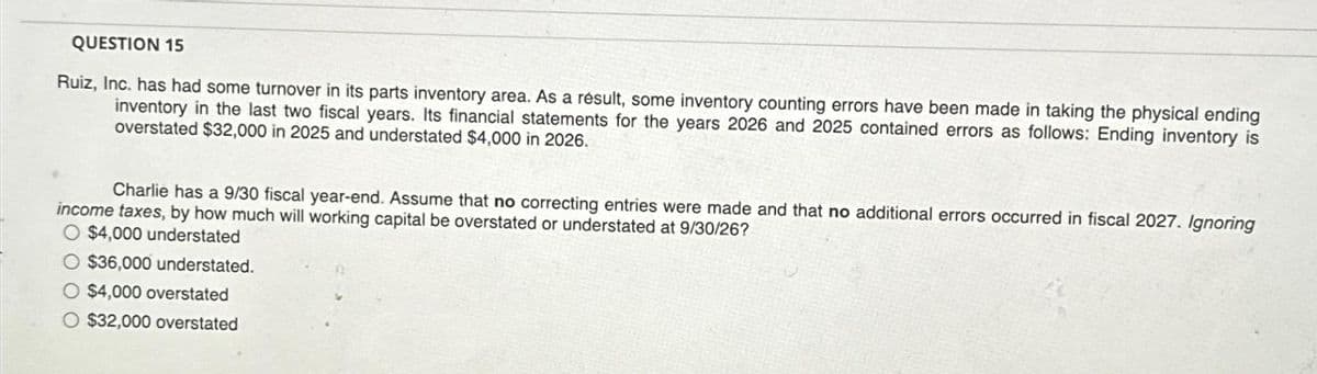 QUESTION 15
Ruiz, Inc. has had some turnover in its parts inventory area. As a result, some inventory counting errors have been made in taking the physical ending
inventory in the last two fiscal years. Its financial statements for the years 2026 and 2025 contained errors as follows: Ending inventory is
overstated $32,000 in 2025 and understated $4,000 in 2026.
Charlie has a 9/30 fiscal year-end. Assume that no correcting entries were made and that no additional errors occurred in fiscal 2027. Ignoring
income taxes, by how much will working capital be overstated or understated at 9/30/26?
O $4,000 understated
O $36,000 understated.
O $4,000 overstated
O $32,000 overstated