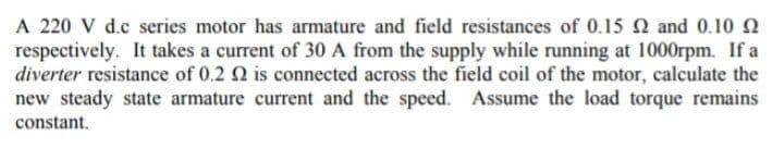 A 220 V d.c series motor has armature and field resistances of 0.15 2 and 0.10
respectively. It takes a current of 30 A from the supply while running at 1000rpm. If a
diverter resistance of 0.2 2 is connected across the field coil of the motor, calculate the
new steady state armature current and the speed. Assume the load torque remains
constant.