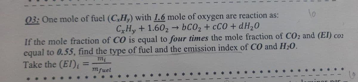 03: One mole of fuel (C.Hy) with 1.6 mole of oxygen are reaction as:
CxHy + 1.602 → bCO₂ + CCO + dH₂0
If the mole fraction of CO is equal to four times the mole fraction of CO₂ and (EI) coz
equal to 0.55, find the type of fuel and the emission index of CO and H₂O.
mi
Take the (EI);
-
mfuel