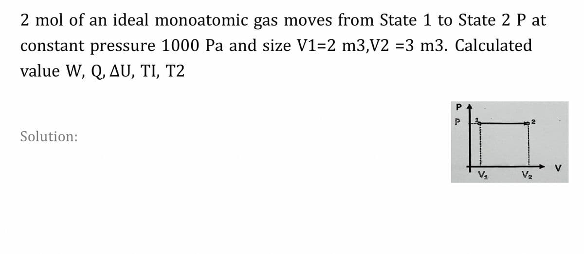 2 mol of an ideal monoatomic gas moves from State 1 to State 2 P at
constant pressure 1000 Pa and size V1=2 m3,V2 =3 m3. Calculated
value W, Q, AU, TI, T2
P
Solution:
Va
V2
P A.
