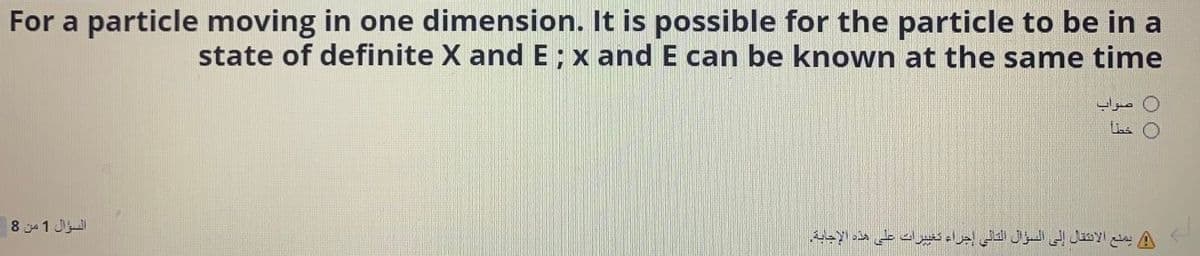 For a particle moving in one dimension. It is possible for the particle to be in a
state of definite X and E; x and E can be known at the same time
0 صواب
السؤال 1 من 8
يمنع الانتقال إلى السؤال التالى إجراء تغبرت على هذه الإجاية.
