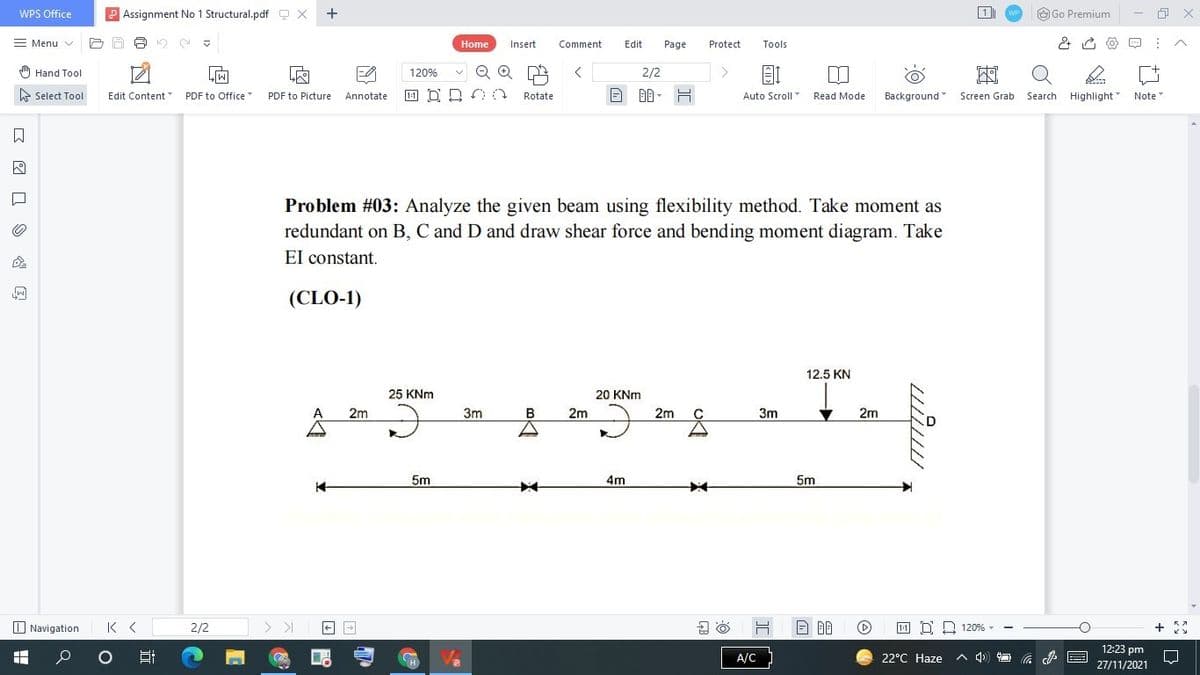 WPS Office
Assignment No 1 Structural.pdf O X
+
O Go Premium
Menu v
Home
Insert
Comment
Edit
Page
Protect
Tools
) Hand Tool
120%
2/2
A Select Tool
Edit Content
PDF to Office
PDF to Picture
Annotate
11 D D
Rotate
Auto Scroll
Read Mode
Background Screen Grab
Search
Highlight
Note
Problem #03: Analyze the given beam using flexibility method. Take moment as
redundant on B, C and D and draw shear force and bending moment diagram. Take
El constant.
(CLO-1)
12.5 KN
25 KNm
20 KNm
A
2m
3m
2m
2m
3m
2m
5m
4m
5m
O Navigation
K < 2/2
1:1 D. D 120% -
12:23 pm
A/C
22°C Haze
A 4)
H
27/11/2021
