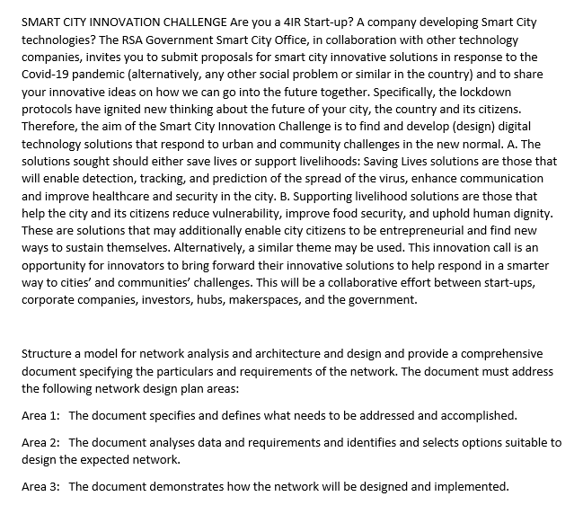 SMART CITY INNOVATION CHALLENGE Are you a 4IR Start-up? A company developing Smart City
technologies? The RSA Government Smart City Office, in collaboration with other technology
companies, invites you to submit proposals for smart city innovative solutions in response to the
Covid-19 pandemic (alternatively, any other social problem or similar in the country) and to share
your innovative ideas on how we can go into the future together. Specifically, the lockdown
protocols have ignited new thinking about the future of your city, the country and its citizens.
Therefore, the aim of the Smart City Innovation Challenge is to find and develop (design) digital
technology solutions that respond to urban and community challenges in the new normal. A. The
solutions sought should either save lives or support livelihoods: Saving Lives solutions are those that
will enable detection, tracking, and prediction of the spread of the virus, enhance communication
and improve healthcare and security in the city. B. Supporting livelihood solutions are those that
help the city and its citizens reduce vulnerability, improve food security, and uphold human dignity.
These are solutions that may additionally enable city citizens to be entrepreneurial and find new
ways to sustain themselves. Alternatively, a similar theme may be used. This innovation call is an
opportunity for innovators to bring forward their innovative solutions to help respond in a smarter
way to cities' and communities' challenges. This will be a collaborative effort between start-ups,
corporate companies, investors, hubs, makerspaces, and the government.
Structure a model for network analysis and architecture and design and provide a comprehensive
document specifying the particulars and requirements of the network. The document must address
the following network design plan areas:
Area 1: The document specifies and defines what needs to be addressed and accomplished.
Area 2: The document analyses data and requirements and identifies and selects options suitable to
design the expected network.
Area 3: The document demonstrates how the network will be designed and implemented.