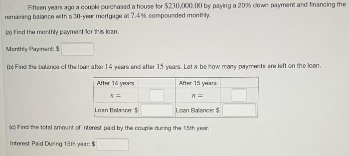 Fifteen years ago a couple purchased a house for $230,000.00 by paying a 20% down payment and financing the
remaining balance with a 30-year mortgage at 7.4% compounded monthly.
(a) Find the monthly payment for this loan.
Monthly Payment: $
(b) Find the balance of the loan after 14 years and after 15 years. Let n be how many payments are left on the loan.
After 14 years
After 15 years
n =
%3D
Loan Balance: $
Loan Balance: $
(c) Find the total amount of interest paid by the couple during the 15th year.
Interest Paid During 15th year: $
