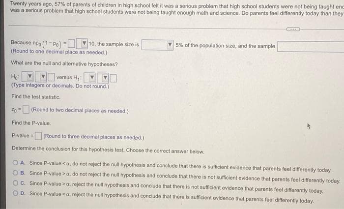 Twenty years ago, 57% of parents of children in high school felt it was a serious problem that high school students were not being taught enc
was a serious problem that high school students were not being taught enough math and science. Do parents feel differently today than they
V 5% of the population size, and the sample
Because npo (1- Po) =
(Round to one decimal place as needed.)
10, the sample size is
What are the null and alternative hypotheses?
Ho:
versus H:
(Type integers or decimals. Do not round.)
Find the test statistic.
zo -O (Round to two decimal places as needed.)
Find the P-value.
(Round to three decimal places as needed.)
P-value =
Determine the conclusion for this hypothesis test. Choose the correct answer below.
A. Since P-value <a, do not reject the null hypothesis and conclude that there is sufficient evidence that parents feel differently today.
O B. Since P-value >a, do not reject the null hypothesis and conclude that there is not suficient evidence that parents feel differently today.
OC. Since P-value >a, reject the null hypothesis and conclude that there is not sufficient evidence that parents feel differently today.
O D. Since P-value <a, reject the null hypothesis and conclude that there is sufficient evidence that parents feel differently today.
