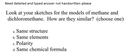 Need detailed and typed answer not handwritten please
Look at your sketches for the models of methane and
dichloromethane. How are they similar? (choose one)
a. Same structure
b. Same elements
c. Polarity
d. Same chemical formula
