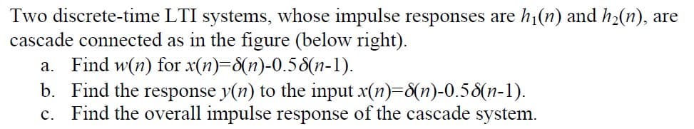 Two discrete-time LTI systems, whose impulse responses are h1(n) and h2(n), are
cascade connected as in the figure (below right).
a. Find w(n) for x(n)=8(n)-0.58(n-1).
b. Find the response y(n) to the input x(n)-8(n)-0.58(n-1).
c. Find the overall impulse response of the cascade system.
