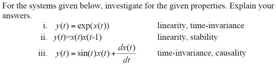 For the systems given below, investigate for the given properties. Explain your
answers.
i. y(t) = exp(x(t))
ii. y(t)=x(t)x(t-1)
linearity, time-invariance
linearity, stability
dx(t)
iii. y(t) = sin(t)x(t) +
dt
time-invariance, causality
