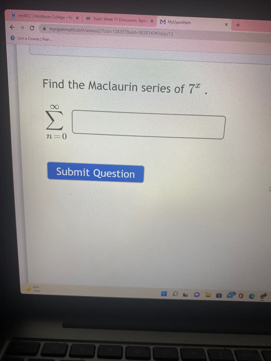 M myMCC | Midlesex College- Re x
e Topic: Week 11 Discussion. Taylo x
M MyOpenMath
A myopenmath.com/assess2/?cid%31382078laid=9828143#/skip/12
O Join a Course | Pear.
Find the Maclaurin series of 7 .
n=0
Submit Question
63°F
Clear
DIL
