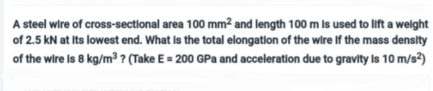 A steel wire of cross-sectional area 100 mm² and length 100 m is used to lift a weight
of 2.5 kN at its lowest end. What is the total elongation of the wire if the mass density
of the wire is 8 kg/m³ ? (Take E = 200 GPa and acceleration due to gravity is 10 m/s²)