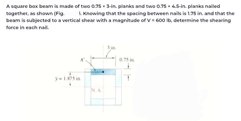 A square box beam is made of two 0.75 x 3-in. planks and two 0.75 x 4.5-in. planks nailed
together, as shown (Fig. 1. Knowing that the spacing between nails is 1.75 in. and that the
beam is subjected to a vertical shear with a magnitude of V = 600 lb, determine the shearing
force in each nail.
y= 1.875 in.
N. A.
3 in.
0.75 in.