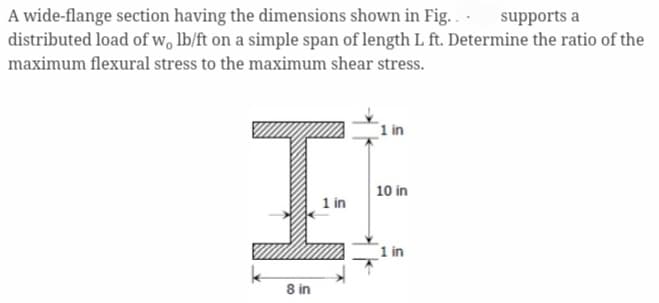 A wide-flange section having the dimensions shown in Fig... supports a
distributed load of w, lb/ft on a simple span of length L ft. Determine the ratio of the
maximum flexural stress to the maximum shear stress.
1 in
IF
10 in
1 in
1 in
8 in