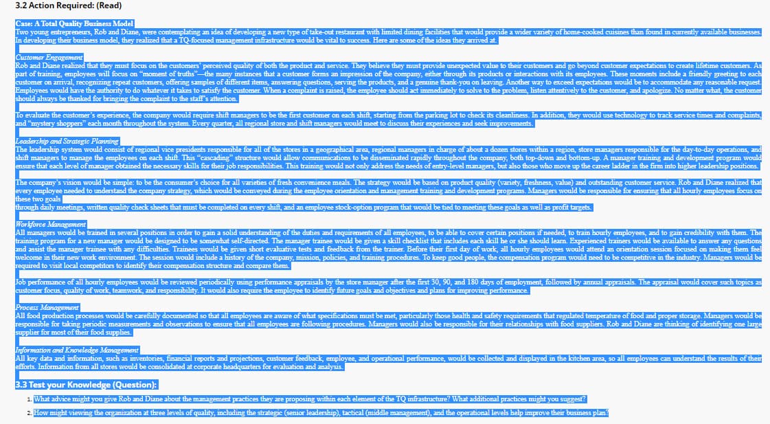 3.2 Action Required: (Read)
Case: A Total Quality Business Model
Two young entrepreneurs, Rob and Diane, were contemplating an idea of developing a new type of take-out restaurant with limited dining facilities that would provide a wider variety of home-cooked cuisines than found in currently available businesses.
In developing their business model, they realized that a TQ-focused management infrastructure would be vital to success. Here are some of the ideas they arrived at.
Customer Engagement
Rob and Diane realized that they must focus on the customers' perceived quality of both the product and service. They believe they must provide unexpected value to their customers and go beyond customer expectations to create lifetime customers. As
part of training, employees will focus on "moment of truths" the many instances that a customer forms an impression of the company, either through its products or interactions with its employees. These moments include a friendly greeting to each
customer on arrival, recognizing repeat customers, offering samples of different items, answering questions, serving the products, and a genuine thank-you on leaving. Another way to exceed expectations would be to accommodate any reasonable request.
Employees would have the authority to do whatever it takes to satisfy the customer. When a complaint is raised, the employee should act immediately to solve to the problem, listen attentively to the customer, and apologize. No matter what, the customer
should always be thanked for bringing the complaint to the staff's attention.
To evaluate the customer's experience, the company would require shift managers to be the first customer on each shift, starting from the parking lot to check its cleanliness. In addition, they would use technology to track service times and complaints,
and "mystery shoppers" each month throughout the system. Every quarter, all regional store and shift managers would meet to discuss their experiences and seek improvements.
Leadership and Strategic Planning
The leadership system would consist of regional vice presidents responsible for all of the stores in a geographical area, regional managers in charge of about a dozen stores within a region, store managers responsible for the day-to-day operations, and
shift managers to manage the employees on each shift. This "cascading" structure would allow communications to be disseminated rapidly throughout the company, both top-down and bottom-up. A manager training and development program would
ensure that e
at each level of manager obtained the necessary skills for their job responsibilities. This training would not only address the needs of entry-level managers, but also those who move up the career ladder in the firm into higher leadership positions.
The company's vision would be simple: to be the consumer's choice for all varieties of fresh convenience meals. The strategy would be based on product quality (variety, freshness, value) and outstanding customer service. Rob and Diane realized that
every employee needed to understand the company strategy, which would be conveyed during the employee orientation and management training and development programs. Managers would be responsible for ensuring that all hourly employees focus on
these two goals
through daily meetings, written quality check sheets that must be completed on every shift, and an employee stock-option program that would be tied to meeting these goals as well as profit targets.
Workforce Management
All managers would be trained in several positions in order to gain a solid understanding of the duties and requirements of all employees, to be able to cover certain positions if needed, to train hourly employees, and to gain credibility with them. The
training program for a new manager would be designed to be somewhat self-directed. The manager trainee would be given a skill checklist that includes each skill he or she should learn. Experienced trainers would be available to answer any questions
and assist the manager trainee with any difficulties. Trainees would be given short evaluative tests and feedback from the trainer. Before their first day of work, all hourly employees would attend an orientation session focused on making them feel
welcome in their new work environment. The session would include a history of the company, mission, policies, and training procedures. To keep good people, the compensation program would need to be competitive in the industry. Managers would be
required to visit local competitors to identify their compensation structure and compare them.
Job performance of all hourly employees would be reviewed periodically using performance appraisals by the store manager after the first 30, 90, and 180 days of employment, followed by annual appraisals. The appraisal would cover such topics as
customer focus, quality of work, teamwork, and responsibility. It would also require the employee to identify future goals and objectives and plans for improving performance.
Process Management
All food production processes would be carefully documented so that all employees are aware of what specifications must be met, particularly those health and safety requirements that regulated temperature of food and proper storage. Managers would be
responsible for taking periodic measurements and observations to ensure that all employees are following procedures. Managers would also be responsible for their relationships with food suppliers. Rob and Diane are thinking of identifying one large
supplier for most of their food supplies.
Information and Knowledge Management
All key data and information, such as inventories, financial reports and projections, customer feedback, employee, and operational performance, would be collected and displayed in the kitchen area, so all employees can understand the results of their
efforts. Information from all stores would be consolidated at corporate headquarters for evaluation and analysis.
3.3 Test your Knowledge (Question):
1. What advice might you give Rob and Diane about the management practices they are proposing within each element of the TQ infrastructure? What additional practices might you suggest?
2. How might viewing the organization at three levels of quality, including the strategic (senior leadership), tactical (middle management), and the operational levels help improve their business plan?