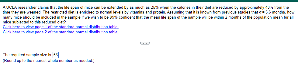 A UCLA researcher claims that the life span of mice can be extended by as much as 25% when the calories in their diet are reduced by approximately 40% from the
time they are weaned. The restricted diet is enriched to normal levels by vitamins and protein. Assuming that it is known from previous studies that σ = 5.6 months, how
many mice should be included in the sample if we wish to be 99% confident that the mean life span of the sample will be within 2 months of the population mean for all
mice subjected to this reduced diet?
Click here to view page 1 of the standard normal distribution table.
Click here to view page 2 of the standard normal distribution table.
The required sample size is 53
(Round up to the nearest whole number as needed.)