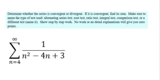 Determine whether the series is convergent or divergent. If it is convergent, find its sum. Make sure to
name the type of test used: alternating series test, root test, ratio test, integral test, comparison test, or a
different test (name it). Show step by step work. No work or no detail explanations will give you zero
points.
1
Σn²-4m
n=4
4n + 3