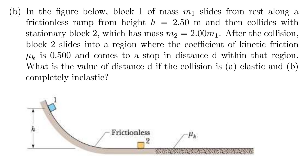 ### Problem Description

In the figure below, block 1 of mass \( m_1 \) slides from rest along a frictionless ramp from height \( h = 2.50 \, \text{m} \) and then collides with stationary block 2, which has mass \( m_2 = 2.00m_1 \). After the collision, block 2 slides into a region where the coefficient of kinetic friction \( \mu_k \) is 0.500 and comes to a stop in distance \( d \) within that region. What is the value of distance \( d \) if the collision is:
(a) Elastic
(b) Completely inelastic?

### Diagram Description

The diagram associated with the problem includes the following elements:

- **Frictionless Ramp**: The ramp is curved and smooth, allowing block 1 to slide without any friction.
- **Block 1**: Positioned at the top of the frictionless ramp with height \( h \).
- **Block 2**: Initially stationary and situated at the bottom of the frictionless ramp.
- **Kinetic Friction Region**: After collision, block 2 encounters a rough surface with a kinetic friction coefficient \( \mu_k = 0.500 \).

### Analyzing the Problem

To solve this problem, we need to address two scenarios: elastic collision and completely inelastic collision.
#### (a) **Elastic Collision**

1. **Initial Potential Energy (PE) of Block 1**: 
\[ PE = m_1gh \]
2. **Kinetic Energy (KE) at Bottom of Ramp**: 
\[ KE = \frac{1}{2}m_1v_1^2 \]
\[ m_1gh = \frac{1}{2}m_1v_1^2 \rightarrow v_1 = \sqrt{2gh} \]
3. **Velocity of Block 1 before Collision**:
\[ v_1 = \sqrt{2 \cdot 9.8 \cdot 2.50} \approx 7 \, \text{m/s} \]
4. **Velocity of Both Blocks after Elastic Collision**:
For an elastic collision:
\[ v_{1f} = \frac{(m_1 - m_2)}{(m_1 + m_2)}v_1 \quad \text{and} \quad v_{2