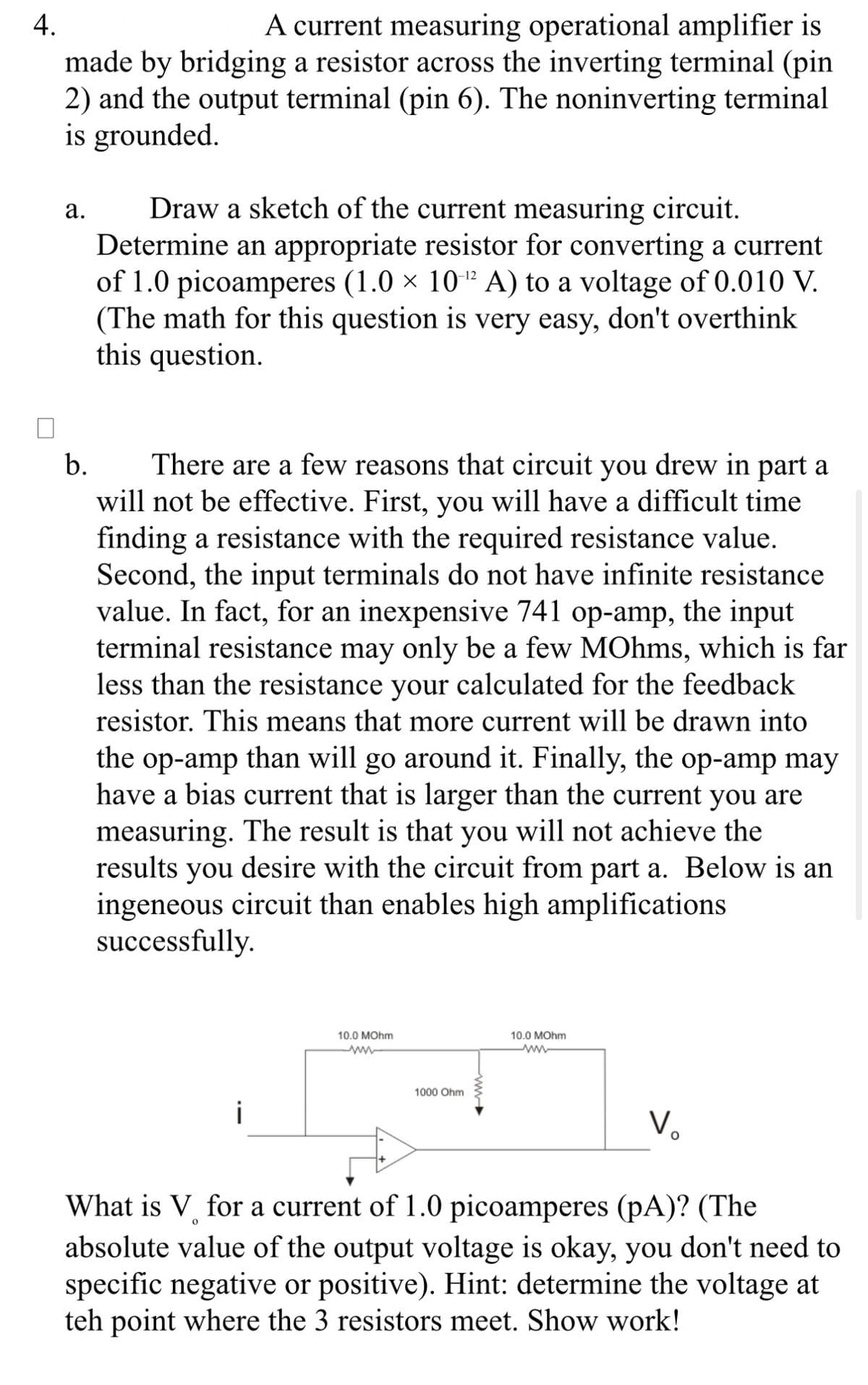 4.
A current measuring operational amplifier is
made by bridging a resistor across the inverting terminal (pin
2) and the output terminal (pin 6). The noninverting terminal
is grounded.
a.
Draw a sketch of the current measuring circuit.
Determine an appropriate resistor for converting a current
of 1.0 picoamperes (1.0 × 10-¹2 A) to a voltage of 0.010 V.
(The math for this question is very easy, don't overthink
this question.
b.
There are a few reasons that circuit you drew in part a
will not be effective. First, you will have a difficult time
finding a resistance with the required resistance value.
Second, the input terminals do not have infinite resistance
value. In fact, for an inexpensive 741 op-amp, the input
terminal resistance may only be a few MOhms, which is far
less than the resistance your calculated for the feedback
resistor. This means that more current will be drawn into
the op-amp than will go around it. Finally, the op-amp may
have a bias current that is larger than the current you are
measuring. The result is that you will not achieve the
results you desire with the circuit from part a. Below is an
ingeneous circuit than enables high amplifications
successfully.
i
10.0 MOhm
www
1000 Ohm
10.0 MOhm
V₂
O
What is V for a current of 1.0 picoamperes (pA)? (The
0
absolute value of the output voltage is okay, you don't need to
specific negative or positive). Hint: determine the voltage at
teh point where the 3 resistors meet. Show work!