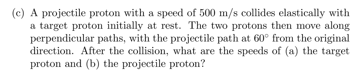 ### Problem Statement

(c) A projectile proton with a speed of 500 m/s collides elastically with a target proton initially at rest. The two protons then move along perpendicular paths, with the projectile path at 60° from the original direction. After the collision, what are the speeds of (a) the target proton and (b) the projectile proton?

### Analysis and Solution

**Step 1: Understand the Collision and Given Data**
- Initial speed of the projectile proton: \( v_i = 500 \, \text{m/s} \)
- Target proton is initially at rest: \( v_{ti} = 0 \, \text{m/s} \)
- Angle between projectile proton's path and original direction after collision: \( 60^\circ \)

**Step 2: Conservation Laws Applicable**
- **Conservation of momentum** in the x and y directions.
- **Conservation of kinetic energy** as the collision is elastic.

**Step 3: Setup the Momentum Equations**
Let:
- \( v_{tf} \) be the final speed of the target proton.
- \( v_{pf} \) be the final speed of the projectile proton (different from initial speed).

**Momentum Conservation in the X-direction:**
\[ m \cdot v_i = m \cdot v_{tf} \cos(90^\circ) + m \cdot v_{pf} \cos(60^\circ) \]
\[ 500 \, \text{m/s} = 0 + v_{pf} \cdot \frac{1}{2} \]
\[ v_{pf} = 1000 \, \text{m/s} \rightarrow (1) \]

**Momentum Conservation in the Y-direction:**
\[ 0 = m \cdot v_{tf} + m \cdot v_{pf} \sin(60^\circ) \]
\[ 0 = v_{tf} + 1000 \cdot \frac{\sqrt{3}}{2} \]
\[ v_{tf} = - 500\cdot\sqrt{3} \rightarrow (2) \]

### Conclusion
The solved values for the final speeds are:

- **(a) The speed of the target proton**: \( v_{tf} = 500 \cdot \sqrt{3} \)
- **(b) The speed of the projectile proton