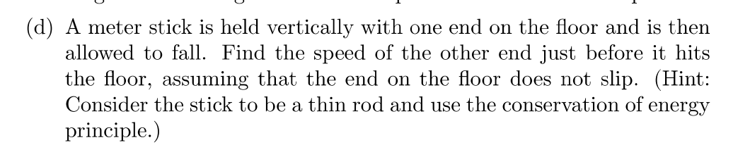 (d) A meter stick is held vertically with one end on the floor and is then
allowed to fall. Find the speed of the other end just before it hits
the floor, assuming that the end on the floor does not slip. (Hint:
Consider the stick to be a thin rod and use the conservation of energy
principle.)