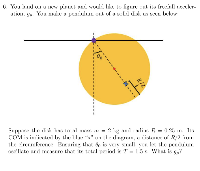 ### Determining Free-Fall Acceleration on a New Planet Using a Pendulum

**Problem Statement:**

You land on a new planet and would like to figure out its freefall acceleration, \( g_p \). You make a pendulum out of a solid disk as shown below:

![Diagram of solid disk pendulum](cosmetic-description)

In the diagram:
- The solid disk is colored yellow.
- The pendulum is pivoted at a point just outside its circumference.
- The disk is depicted with its radius \( R \) extending from the center to the edge.
- The center of mass (COM) of the disk is indicated by a blue "x," located a distance of \( R/2 \) from the circumference.
- A dotted line represents the path the COM will follow as the disk oscillates.
- \( \theta_0 \) is the small initial angle of displacement from the vertical.

**Given Data:**
- Total mass of disk, \( m = 2 \) kg
- Radius of disk, \( R = 0.25 \) m
- Period of oscillation, \( T = 1.5 \) s

**Objective:**
To determine the acceleration due to gravity, \( g_p \), on the new planet.

**Explanation of the Diagram:**

The diagram is a side view of a pendulum made from a solid disk. The pendulum is fixed at a point on the edge of the disk and allowed to oscillate. The initial displacement angle \( \theta_0 \) is very small. 

The center of mass (COM) of the disk is marked with a blue "x," which is at a distance \( R/2 \) from the pivot point. This distance forms the effective length of the pendulum.

**Steps to Determine \( g_p \):**
1. **Identify the effective length of the pendulum, \( L \)**: This is the distance from the pivot point to the center of mass of the disk. For a solid disk, this distance is \( R/2 \).

2. **Use the formula for the period of a physical pendulum**:
   \[
   T = 2\pi \sqrt{\frac{I}{mgL}}
   \]
   Where:
   - \( I \) is the moment of inertia of the disk about the pivot.
   - \( m \) is the mass of the disk.
   - \( g