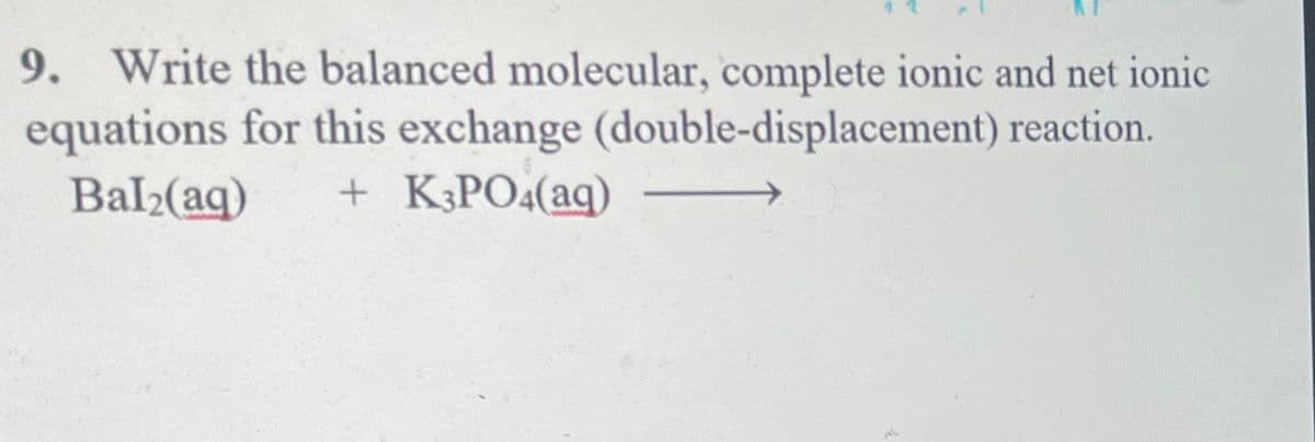 **Question 9: Exchange Reaction Equations**

**Task:**
Write the balanced molecular, complete ionic, and net ionic equations for this exchange (double-displacement) reaction.

**Given:**
\[ \text{BaI}_2(aq) + \text{K}_3\text{PO}_4(aq) \rightarrow \]

**Explanation:**

1. **Balanced Molecular Equation:**
   To balance the molecular equation, each side of the equation must contain the same number of atoms of each element. The products of the double displacement reaction will be barium phosphate and potassium iodide.

   \[ 3\text{BaI}_2(aq) + 2\text{K}_3\text{PO}_4(aq) \rightarrow \text{Ba}_3(\text{PO}_4)_2(s) + 6\text{KI}(aq) \]

2. **Complete Ionic Equation:**
   In a complete ionic equation, all strong electrolytes (soluble salts) are represented as their constituent ions.

   \[ 3\text{Ba}^{2+}(aq) + 6\text{I}^-(aq) + 6\text{K}^+(aq) + 2\text{PO}_4^{3-}(aq) \rightarrow \text{Ba}_3(\text{PO}_4)_2(s) + 6\text{K}^+(aq) + 6\text{I}^-(aq) \]

3. **Net Ionic Equation:**
   To write the net ionic equation, remove the spectator ions (ions that appear on both sides of the complete ionic equation).

   \[ 3\text{Ba}^{2+}(aq) + 2\text{PO}_4^{3-}(aq) \rightarrow \text{Ba}_3(\text{PO}_4)_2(s) \]

**Summary:**

- **Balanced Molecular Equation:**
  \[ 3\text{BaI}_2(aq) + 2\text{K}_3\text{PO}_4(aq) \rightarrow \text{Ba}_3(\text{PO}_4)_2(s) + 6\text{KI}(aq) \]

- **Complete Ionic Equation:**
  \[ 3\text{Ba}^{2+}(aq) + 6\text{