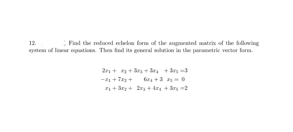 12.
Find the reduced echelon form of the augmented matrix of the following
system of linear equations. Then find its general solution in the parametric vector form.
2x1 + x2 + 3x3 + 3x4 + 3x5 =3
-x₁ +7x₂+
6x4+3 x5 = 0
x1 + 3x2 +
2x3+4x4 + 3x5=2