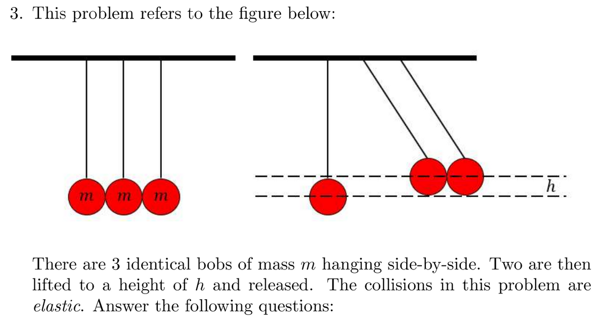 ### Problem Statement

**3. This problem refers to the figure below:**

![Figure](#)

*Explanation of the figure:*

The figure shows two diagrams. 
- The left diagram depicts three identical bobs of mass \(m\) hanging side-by-side from a common horizontal support.
- The right diagram shows the three bobs, where two bobs on the right have been lifted to a height \(h\) and are then released, whereas the bob on the left remains in its initial position.

### Description

There are 3 identical bobs of mass \(m\) hanging side-by-side. Two are then lifted to a height of \(h\) and released. The collisions in this problem are elastic. 

**Answer the following questions:**

1. What is the speed of the bobs just before the collision?
2. What is the speed of the bobs just after the collision?
3. How high will the bobs rebound after the collision?

To answer these questions, you may need to apply concepts such as conservation of energy and conservation of momentum, especially considering the conditions of elastic collisions.