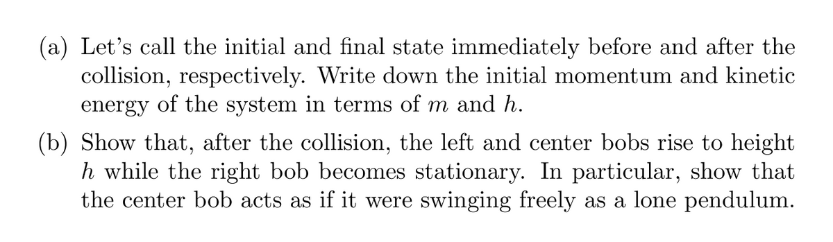 ### Example Physics Exercise: Momentum and Kinetic Energy in Collisions

**Exercise:**

**(a)** Let’s call the initial and final state immediately before and after the collision, respectively. Write down the initial momentum and kinetic energy of the system in terms of \( m \) and \( h \).

**(b)** Show that, after the collision, the left and center bobs rise to height \( h \) while the right bob becomes stationary. In particular, show that the center bob acts as if it were swinging freely as a lone pendulum.

---

In this problem, we will explore the principles of momentum and kinetic energy during a collision, particularly focusing on a system of pendulum bobs. For part (a), you are asked to express the initial momentum and kinetic energy in mathematical terms using the given variables \( m \) (mass) and \( h \) (height). In part (b), you’ll demonstrate the behavior of the bobs post-collision.

- For **momentum**, consider both the velocity of the bobs and their masses.
- For **kinetic energy**, focus on the energy conservation laws and the bobs' positions.

**Guidance:**

1. **Initial Momentum and Kinetic Energy:**

   - **Momentum (\( p \))** before the collision:  
     \( p_{\text{initial}} = m \cdot v_{\text{initial}} \)  
     Here, \( v_{\text{initial}} \) can be linked to \( h \) via gravitational potential energy.
   
   - **Kinetic Energy (\( K.E. \))** before the collision:  
     \( K.E._{\text{initial}} = \frac{1}{2} m v_{\text{initial}}^2 \)  
     Using height \( h \) and the potential energy \( mgh \).

2. **Behavior of Bobs Post-Collision:**

   - Use energy conservation principles, where the potential energy converted to kinetic energy, and vice versa.
   - Apply the concept of a **lone pendulum** swing to the center bob to rationalize its motion, considering the system’s constraints.

3. **Diagrams and Graphs:**

   - **Pendulum System:** A side view showing the initial and final positions of the bobs.
   - **Graphs**: Potential vs. Kinetic Energy changes over time, and position vs. time for each bob if