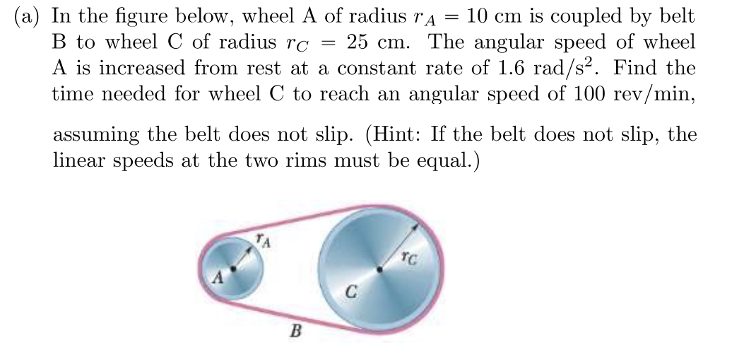 ### Problem Statement:

**(a)** In the figure below, wheel A of radius \( r_A = 10 \, \text{cm} \) is coupled by belt B to wheel C of radius \( r_C = 25 \, \text{cm} \). The angular speed of wheel A is increased from rest at a constant rate of \( 1.6 \, \text{rad/s}^2 \). Find the time needed for wheel C to reach an angular speed of \( 100 \, \text{rev/min} \), assuming the belt does not slip. *(Hint: If the belt does not slip, the linear speeds at the two rims must be equal.)*

### Explanation of the Diagram:

The diagram shows two wheels, labeled A and C, connected by a belt, labeled B. The radius of wheel A (\( r_A \)) is 10 cm, and the radius of wheel C (\( r_C \)) is 25 cm. The belt B connects the two wheels such that if wheel A rotates, it transmits motion to wheel C via the belt. The connection via the belt implies that the tangential (linear) speed at the rim of wheel A is equal to the tangential speed at the rim of wheel C, assuming the belt does not slip.

### Detailed Explanation:

- **Given:**
  - Radius of wheel A, \( r_A = 10 \, \text{cm} = 0.1 \, \text{m} \)
  - Radius of wheel C, \( r_C = 25 \, \text{cm} = 0.25 \, \text{m} \)
  - Angular acceleration of wheel A, \( \alpha_A = 1.6 \, \text{rad/s}^2 \)
  - Target angular speed of wheel C, \( \omega_C = 100 \, \text{rev/min} = \frac{100 \times 2\pi}{60} \, \text{rad/s} = \frac{10\pi}{3} \, \text{rad/s} \)

- **Find:**
  - Time \( t \) needed for wheel C to reach \( \omega_C = \frac{10\pi}{3} \, \text{rad/s} \)

- **Solution Outline:**
  1. Determine the relationship between the tangential speeds