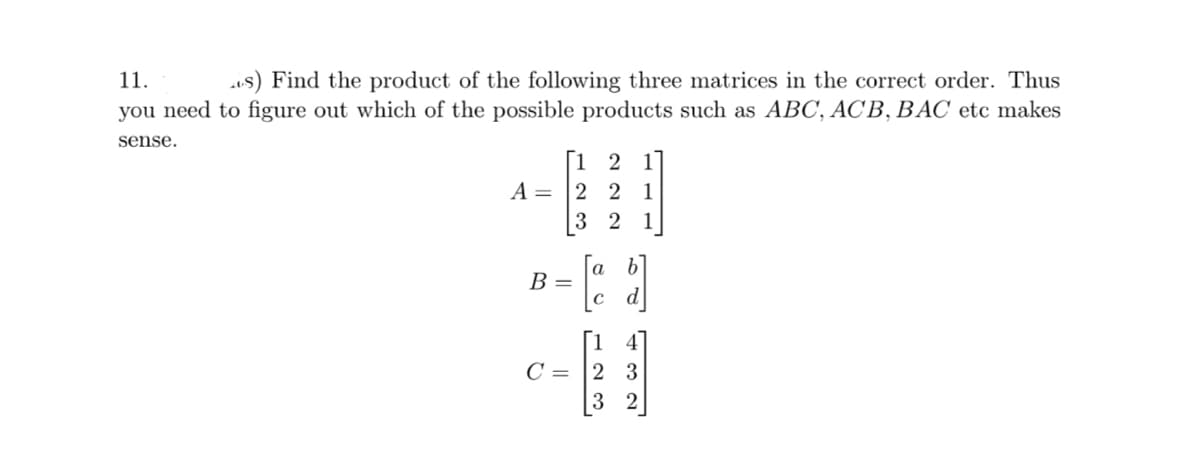 11.
s) Find the product of the following three matrices in the correct order. Thus
you need to figure out which of the possible products such as ABC, ACB, BAC etc makes
sense.
[12 1
A = 2 2 1
32 1
B =
с
'123'
4
C 2 3
2