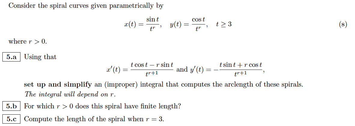 Consider the spiral curves given parametrically by
x(t)
sin t
tr
where r > 0.
5.a Using that
x' (t) =
y(t) =
t cost r sin t
cos t
tr
and y' (t)
"
=
t> 3
t sint + r cos t
tr+1
tr+1
set up and simplify an (improper) integral that computes the arclength of these spirals.
The integral will depend on r.
5.b For which r > 0 does this spiral have finite length?
5.c Compute the length of the spiral when r = 3.
(s)