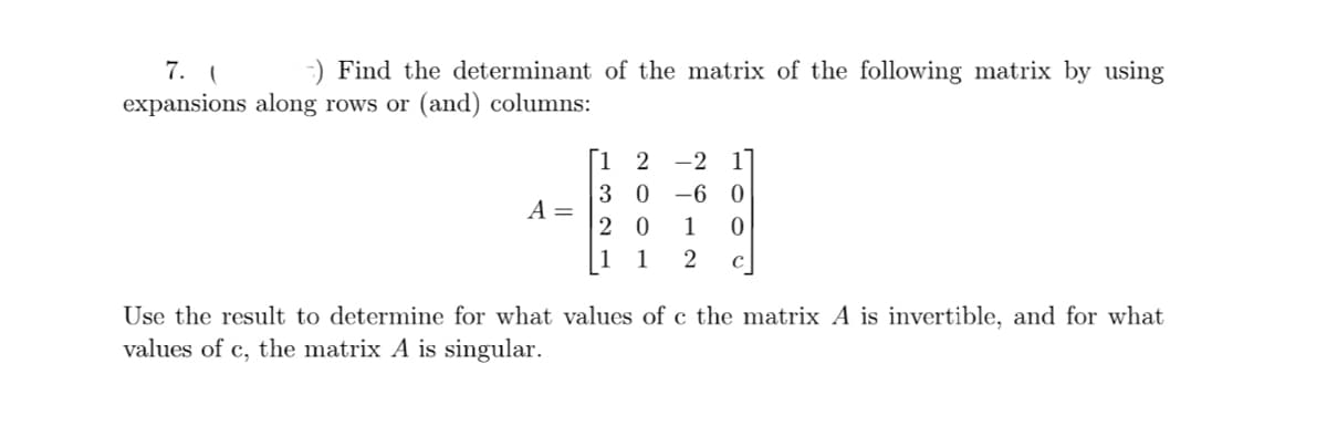 7. (
-) Find the determinant of the matrix of the following matrix by using
expansions along rows or (and) columns:
A =
[12 -2 1
30-60
20 1 0
1 1 2 с
Use the result to determine for what values of c the matrix A is invertible, and for what
values of c, the matrix A is singular.