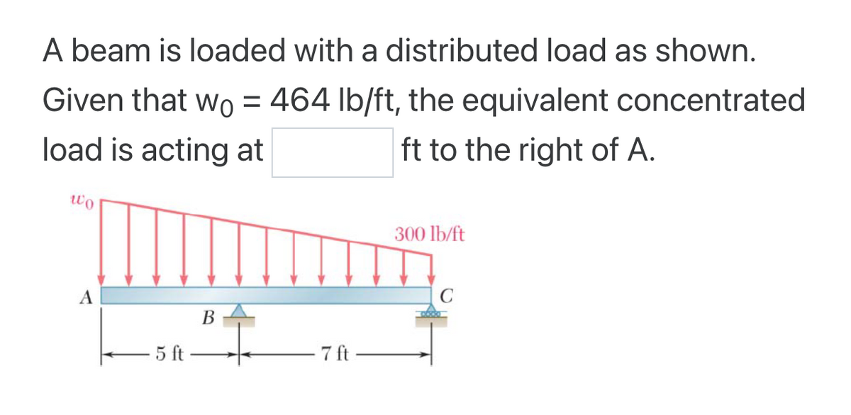 A beam is loaded with a distributed load as shown.
Given that wo = 464 lb/ft, the equivalent concentrated
load is acting at
ft to the right of A.
Wo
A
5 ft
B
- 7 ft
300 lb/ft