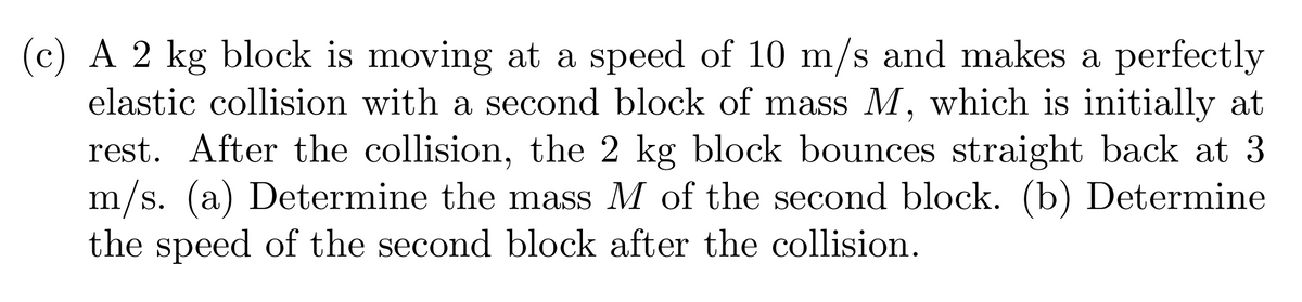 (c) A 2 kg block is moving at a speed of 10 m/s and makes a perfectly
elastic collision with a second block of mass M, which is initially at
rest. After the collision, the 2 kg block bounces straight back at 3
m/s. (a) Determine the mass M of the second block. (b) Determine
the speed of the second block after the collision.