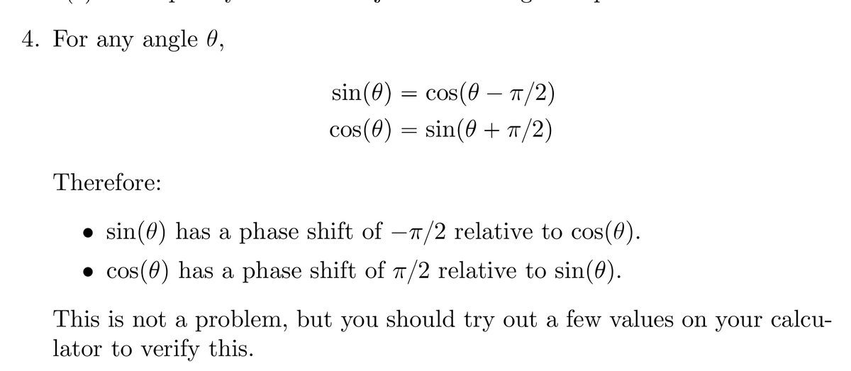 ### Understanding Phase Shifts in Trigonometric Functions

#### 4. For any angle θ,

\[ \sin(\theta) = \cos(\theta - \pi/2) \]

\[ \cos(\theta) = \sin(\theta + \pi/2) \]

Therefore:

- \(\sin(\theta)\) has a phase shift of \(-\pi/2\) relative to \(\cos(\theta)\).
- \(\cos(\theta)\) has a phase shift of \(\pi/2\) relative to \(\sin(\theta)\).

This is not a problem, but you should try out a few values on your calculator to verify this.

### Explanation

These equations indicate that the sine and cosine functions are phase-shifted versions of each other. Specifically:
- Shifting the cosine function to the right by \(\pi/2\) results in the sine function.
- Shifting the sine function to the left by \(\pi/2\) (equivalently, shifting to the right by \(-\pi/2\)) results in the cosine function.

This phase shift relationship is fundamental in understanding the periodic nature of these trigonometric functions. Try calculating a few values for \(\theta\) using a scientific calculator to see this phase shift in action:

For example, when \(\theta = 0\):
- \(\sin(0) = \cos(0 - \pi/2) = \cos(-\pi/2) = 0\)
- \(\cos(0) = \sin(0 + \pi/2) = \sin(\pi/2) = 1\)