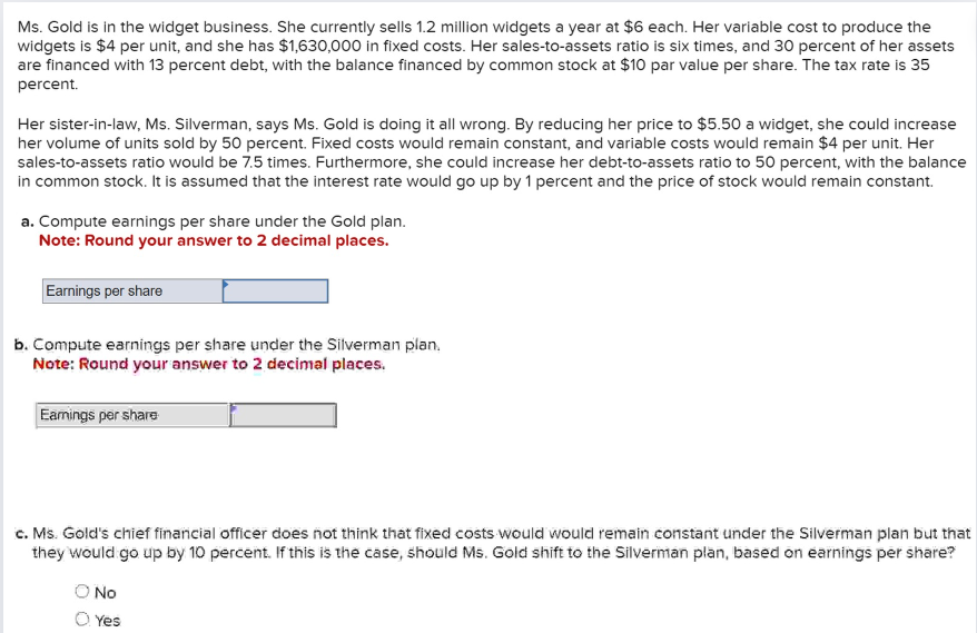 Ms. Gold is in the widget business. She currently sells 1.2 million widgets a year at $6 each. Her variable cost to produce the
widgets is $4 per unit, and she has $1,630,000 in fixed costs. Her sales-to-assets ratio is six times, and 30 percent of her assets
are financed with 13 percent debt, with the balance financed by common stock at $10 par value per share. The tax rate is 35
percent.
Her sister-in-law, Ms. Silverman, says Ms. Gold is doing it all wrong. By reducing her price to $5.50 a widget, she could increase
her volume of units sold by 50 percent. Fixed costs would remain constant, and variable costs would remain $4 per unit. Her
sales-to-assets ratio would be 7.5 times. Furthermore, she could increase her debt-to-assets ratio to 50 percent, with the balance
in common stock. It is assumed that the interest rate would go up by 1 percent and the price of stock would remain constant.
a. Compute earnings per share under the Gold plan.
Note: Round your answer to 2 decimal places.
Earnings per share
b. Compute earnings per share under the Silverman plan.
Note: Round your answer to 2 decimal places.
Earnings per share
c. Ms. Gold's chief financial officer does not think that fixed costs would would remain constant under the Silverman plan but that
they would go up by 10 percent. If this is the case, should Ms. Gold shift to the Silverman plan, based on earnings per share?
No
Yes