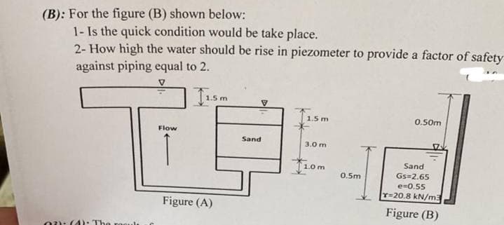 (B): For the figure (B) shown below:
1- Is the quick condition would be take place.
2- How high the water should be rise in piezometer to provide a factor of safety
against piping equal to 2.
T
1.5 m
0.50m
Flow
Sand
3.0 m
Sand
1.0r
Gs 2.65
e-0.55
T-20.8 kN/m3
0.5m
Figure (A)
Figure (B)
0): (4): The roculı
