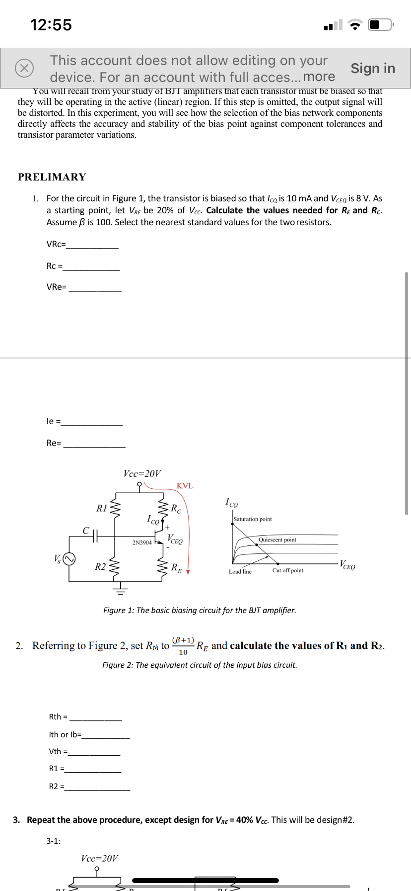 12:55
This account does not allow editing on your
Sign in
device. For an account with full acces...more
You will recall from your study of BJT amplifiers that each transistor must be biased so that
they will be operating in the active (linear) region. If this step is omitted, the output signal will
be distorted. In this experiment, you will see how the selection of the bias network components
directly affects the accuracy and stability of the bias point against component tolerances and
transistor parameter variations.
PRELIMARY
For the circuit in Figure 1, the transistor is biased so that Ica is 10 mA and VCEQ is 8 V. As
a starting point, let Vre be 20% of Vcc. Calculate the values needed for Re and Rc.
Assume B is 100. Select the nearest standard values for the two resistors.
1.
VRc=
Rc =
VRe=
le =
Re=
Vcc=20V
KVL
Ice
Rc
Ico
R1
Saturation point
VCEQ
Quiescent point
2N3904
· RE
VCEO
R2
Load line
Cut off point
Figure 1: The basic biasing circuit for the BJT amplifier.
2. Referring to Figure 2, set Rih to
(B+1)
Rp and calculate the values of R1 and R2.
10
Figure 2: The equivalent circuit of the input bias circuit.
Rth =
Ith or Ib=
Vth =
R1 =
R2 =
3. Repeat the above procedure, except design for VRE = 40% Vcc. This will be design#2.
3-1:
Vcc=20V
