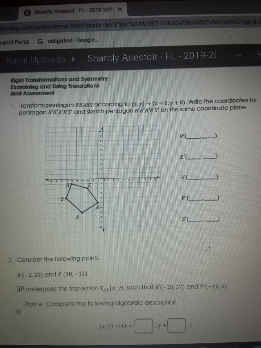 Shardly Anestoit-FL-2019-2020 x
kamihq.com/web/viewer.htm?state=%7B"ids"%3A%5B"11VksQsfDeci4BPVbxVqKhx7ogLdJ2
istrict Portal
G obligation - Google.
Kami Uploads
Shardly Anestoit - FL - 2019-20
Rigid Transformmations and Symmetry
Examining and Using Translatlons
Mini Assessment
1. Transform pentagon BEARS according to (x, y) → (x + 6,y+ B). Write the coordinates for
pentagon B'E'A'R'S' and sketch pentagon B'E'A'R'S on the same coordinate plane
B'( _)
E'C
A'C
E
R'(
A-
R
S'(
2. Consider the following points.
A (-2,20) and P (10,-13)
AP undergoes the translation T (x,y), Such that A'(-28, 37) and P'(-16,4).
Part A: Complete the following algebraic description.
(x, y)-(x+
11111
