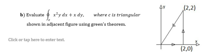 (2,2)
b) Evaluate o x'y dx + x dy,
where c is triangular
shown in adjacent figure using green's theorem.
Click or tap here to enter text.
(2,0)
