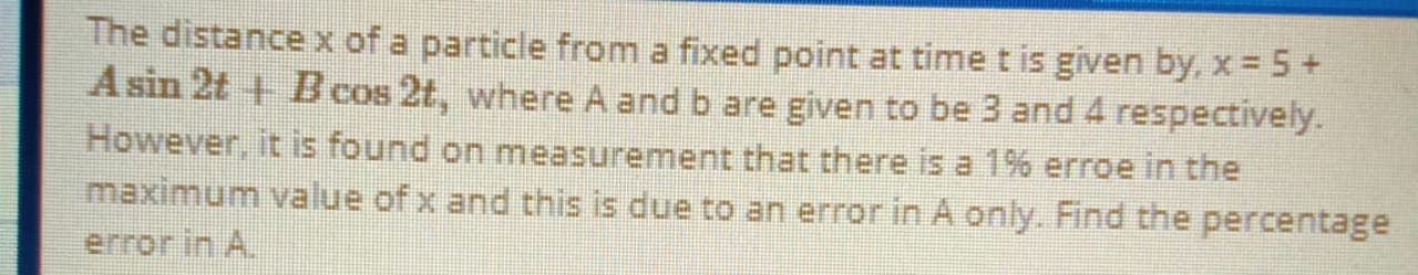 The distance x of a particle from a fixed point at time t is given by, x = 5 +
Asin 2t + B cos 2t, where A and b are given to be 3 and 4 respectively.
However, it is found on measurement that there is a 1% erroe in the
maximum value of x and this is due to an error in A only. Find the percentage
error in A.
