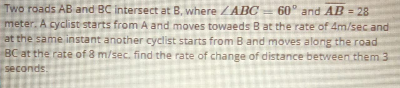 Two roads AB and BC intersect at B, where ZABC = 60° and AB = 28
meter. A cyclist starts from A and moves towaeds B at the rate of 4m/sec and
at the same instant another cyclist starts from B and moves along the road
BC at the rate of 8 m/sec. find the rate of change of distance between them 3
seconds.
