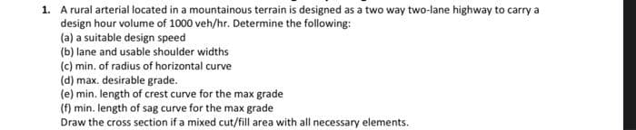 1. A rural arterial located in a mountainous terrain is designed as a two way two-lane highway to carry a
design hour volume of 1000 veh/hr. Determine the following:
(a) a suitable design speed
(b) lane and usable shoulder widths
(c) min. of radius of horizontal curve
(d) max, desirable grade.
(e) min. length of crest curve for the max grade
(f) min. length of sag curve for the max grade
Draw the cross section if a mixed cut/fill area with all necessary elements.
