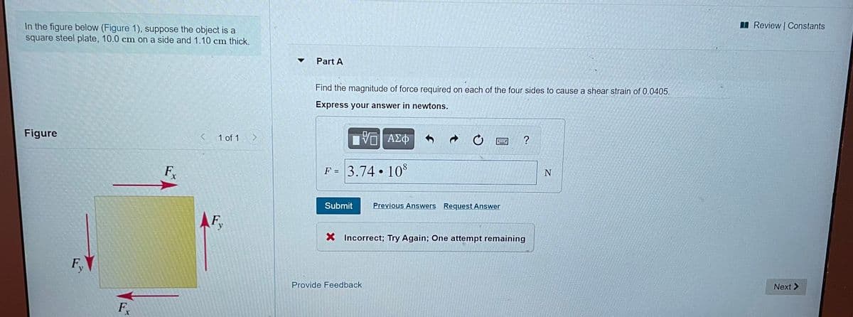 I Review | Constants
In the figure below (Figure 1), suppose the object is a
square steel plate, 10.0 cm on a side and 1.10 cm thick.
Part A
Find the magnitude of force required on each of the four sides to cause a shear strain of 0.0405.
Express your answer in newtons.
Figure
< 1 of 1
F
F = 3.74 • 10*
%3D
Submit
Previous Answers Request Answer
AF
X Incorrect; Try Again; One attempt remaining
F.
Provide Feedback
Next >
F
