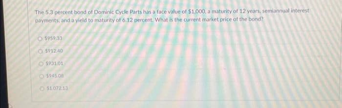 The 5.3 percent bond of Dominic Cycle Parts has a face value of $1,000, a maturity of 12 years, semiannual interest
payments, and a yield to maturity of 6.12 percent. What is the current market price of the bond?
O$959.33
O$912.40
$931.01
$945.08
O$1.072.13