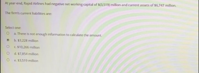 At year-end, Rapid Airlines had negative net working capital of $(3,519) million and current assets of $6,747 million.
The firm's current liabilities are:
Select one:
O a. There is not enough information to calculate the amount.
b. $3,228 million
c. $10,266 million
d. $7,854 million
e. $3,519 million