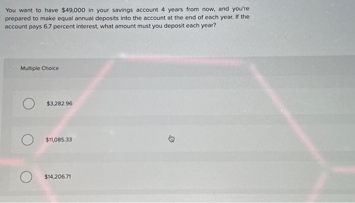 You want to have $49,000 in your savings account 4 years from now, and you're
prepared to make equal annual deposits into the account at the end of each year. If the
account pays 6.7 percent interest, what amount must you deposit each year?
Multiple Choice
$3,282.96
$11,085.33
$14,206.71